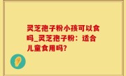 灵芝孢子粉小孩可以食吗_灵芝孢子粉：适合儿童食用吗？