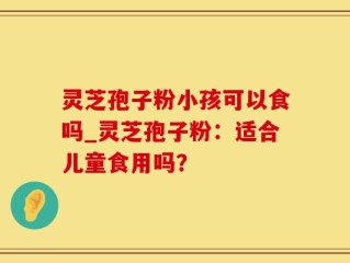 灵芝孢子粉小孩可以食吗_灵芝孢子粉：适合儿童食用吗？