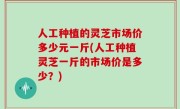 人工种植的灵芝市场价多少元一斤(人工种植灵芝一斤的市场价是多少？)