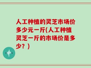 人工种植的灵芝市场价多少元一斤(人工种植灵芝一斤的市场价是多少？)