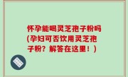 怀孕能喝灵芝孢子粉吗(孕妇可否饮用灵芝孢子粉？解答在这里！)