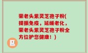 荣老头紫灵芝孢子粉(提振免疫，延缓老化，荣老头紫灵芝孢子粉全方位护您健康！)