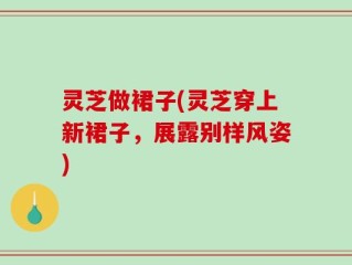 灵芝做裙子(灵芝穿上新裙子，展露别样风姿)