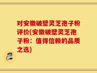 对安徽破壁灵芝孢子粉评价(安徽破壁灵芝孢子粉：值得信赖的品质之选)