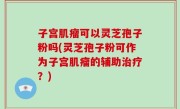 子宫肌瘤可以灵芝孢子粉吗(灵芝孢子粉可作为子宫肌瘤的辅助治疗？)