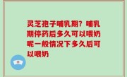 灵芝孢子哺乳期？哺乳期停药后多久可以喂奶呢一般情况下多久后可以喂奶