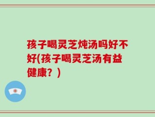 孩子喝灵芝炖汤吗好不好(孩子喝灵芝汤有益健康？)