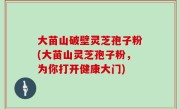 大苗山破壁灵芝孢子粉(大苗山灵芝孢子粉，为你打开健康大门)