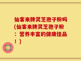 仙客来牌灵芝孢子粉吗(仙客来牌灵芝孢子粉：营养丰富的健康佳品！)