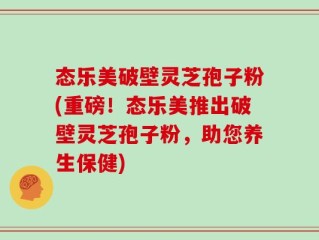 态乐美破壁灵芝孢子粉(重磅！态乐美推出破壁灵芝孢子粉，助您养生保健)