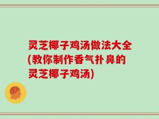 灵芝椰子鸡汤做法大全(教你制作香气扑鼻的灵芝椰子鸡汤)