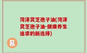 菏泽灵芝孢子油(菏泽灵芝孢子油-健康养生追求的新选择)