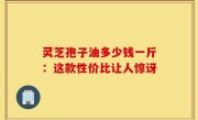 灵芝孢子油多少钱一斤：这款性价比让人惊讶