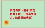 灵芝白萝卜泡水(灵芝白萝卜水——提高免疫力，改善肝脏功能)