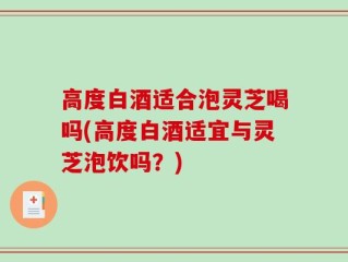高度白酒适合泡灵芝喝吗(高度白酒适宜与灵芝泡饮吗？)