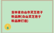 吉林省白山市灵芝孢子粉品牌(白山灵芝孢子粉品牌打造)