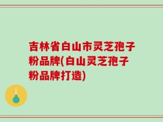 吉林省白山市灵芝孢子粉品牌(白山灵芝孢子粉品牌打造)