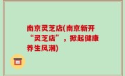 南京灵芝店(南京新开“灵芝店”，掀起健康养生风潮)