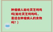 肿瘤病人能吃灵芝炖鸡吗(能吃灵芝炖鸡吗，是适合肿瘤病人的食物吗？)