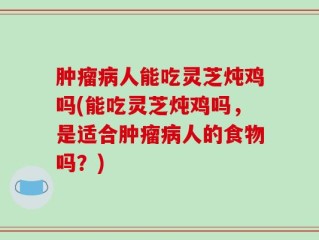 肿瘤病人能吃灵芝炖鸡吗(能吃灵芝炖鸡吗，是适合肿瘤病人的食物吗？)