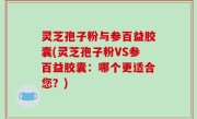 灵芝孢子粉与参百益胶囊(灵芝孢子粉VS参百益胶囊：哪个更适合您？)