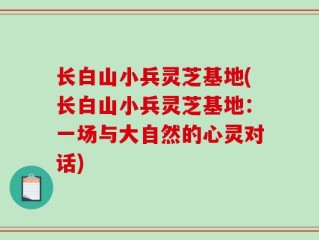 长白山小兵灵芝基地(长白山小兵灵芝基地：一场与大自然的心灵对话)