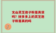 文山灵芝孢子粉是真货吗？拼多多上的灵芝孢子粉是真的吗