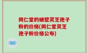 同仁堂的破壁灵芝孢子粉的价格(同仁堂灵芝孢子粉价格公布)