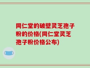同仁堂的破壁灵芝孢子粉的价格(同仁堂灵芝孢子粉价格公布)