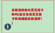 皮肤湿疹能吃灵芝孢子粉吗(能否食用灵芝孢子粉来缓解皮肤湿疹？)