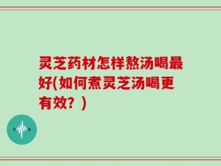 灵芝药材怎样熬汤喝最好(如何煮灵芝汤喝更有效？)