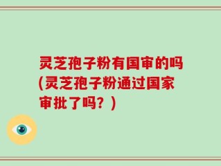 灵芝孢子粉有国审的吗(灵芝孢子粉通过国家审批了吗？)