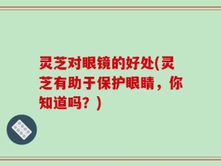 灵芝对眼镜的好处(灵芝有助于保护眼睛，你知道吗？)