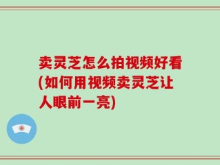 卖灵芝怎么拍视频好看(如何用视频卖灵芝让人眼前一亮)