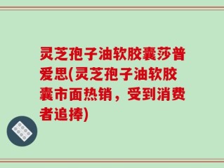 灵芝孢子油软胶囊莎普爱思(灵芝孢子油软胶囊市面热销，受到消费者追捧)