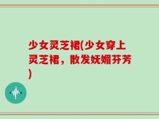少女灵芝裙(少女穿上灵芝裙，散发妩媚芬芳)