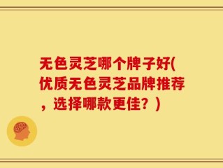 无色灵芝哪个牌子好(优质无色灵芝品牌推荐，选择哪款更佳？)