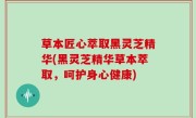 草本匠心萃取黑灵芝精华(黑灵芝精华草本萃取，呵护身心健康)