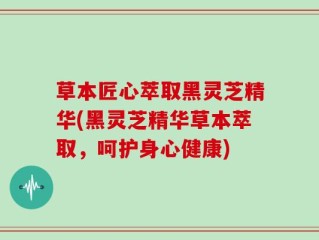 草本匠心萃取黑灵芝精华(黑灵芝精华草本萃取，呵护身心健康)