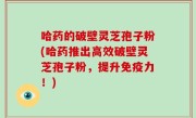 哈药的破壁灵芝孢子粉(哈药推出高效破壁灵芝孢子粉，提升免疫力！)