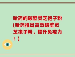 哈药的破壁灵芝孢子粉(哈药推出高效破壁灵芝孢子粉，提升免疫力！)