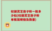 权健灵芝孢子粉一瓶多少粒(权健灵芝孢子粉单瓶装规格及数量)