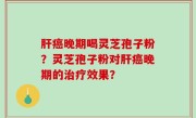 肝癌晚期喝灵芝孢子粉？灵芝孢子粉对肝癌晚期的治疗效果？