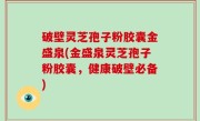破壁灵芝孢子粉胶囊金盛泉(金盛泉灵芝孢子粉胶囊，健康破壁必备)