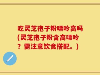 吃灵芝孢子粉嘌呤高吗(灵芝孢子粉含高嘌呤？需注意饮食搭配。)