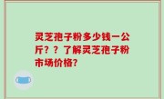 灵芝孢子粉多少钱一公斤？？了解灵芝孢子粉市场价格？