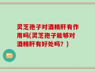 灵芝孢子对酒精肝有作用吗(灵芝孢子能够对酒精肝有好处吗？)