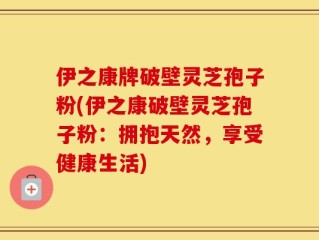 伊之康牌破壁灵芝孢子粉(伊之康破壁灵芝孢子粉：拥抱天然，享受健康生活)
