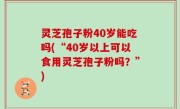 灵芝孢子粉40岁能吃吗(“40岁以上可以食用灵芝孢子粉吗？”)