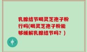 乳腺结节喝灵芝孢子粉行吗(喝灵芝孢子粉能够缓解乳腺结节吗？)